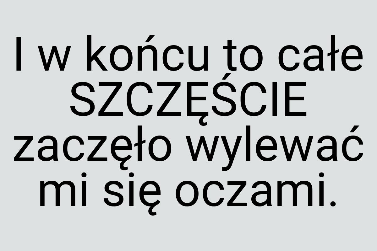 I w końcu to całe SZCZĘŚCIE zaczęło wylewać mi się oczami