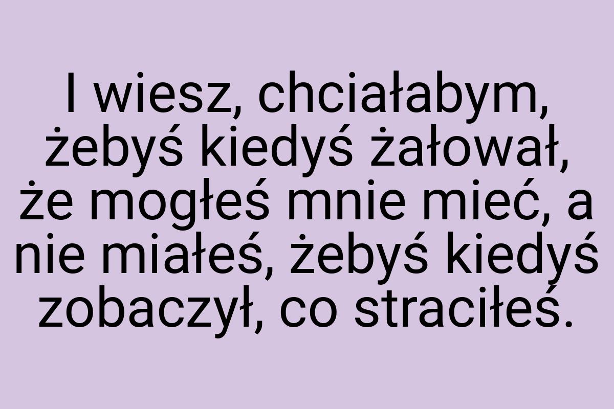 I wiesz, chciałabym, żebyś kiedyś żałował, że mogłeś mnie