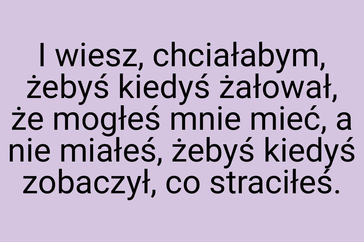 I wiesz, chciałabym, żebyś kiedyś żałował, że mogłeś mnie