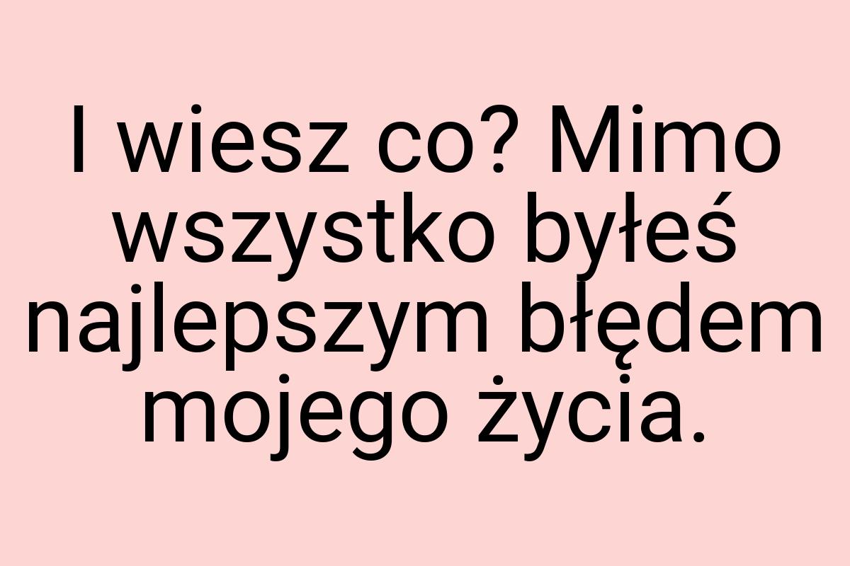 I wiesz co? Mimo wszystko byłeś najlepszym błędem mojego
