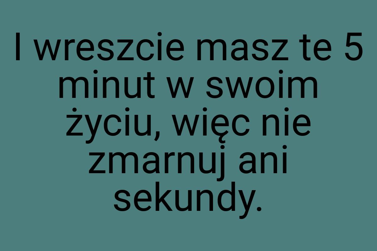 I wreszcie masz te 5 minut w swoim życiu, więc nie zmarnuj