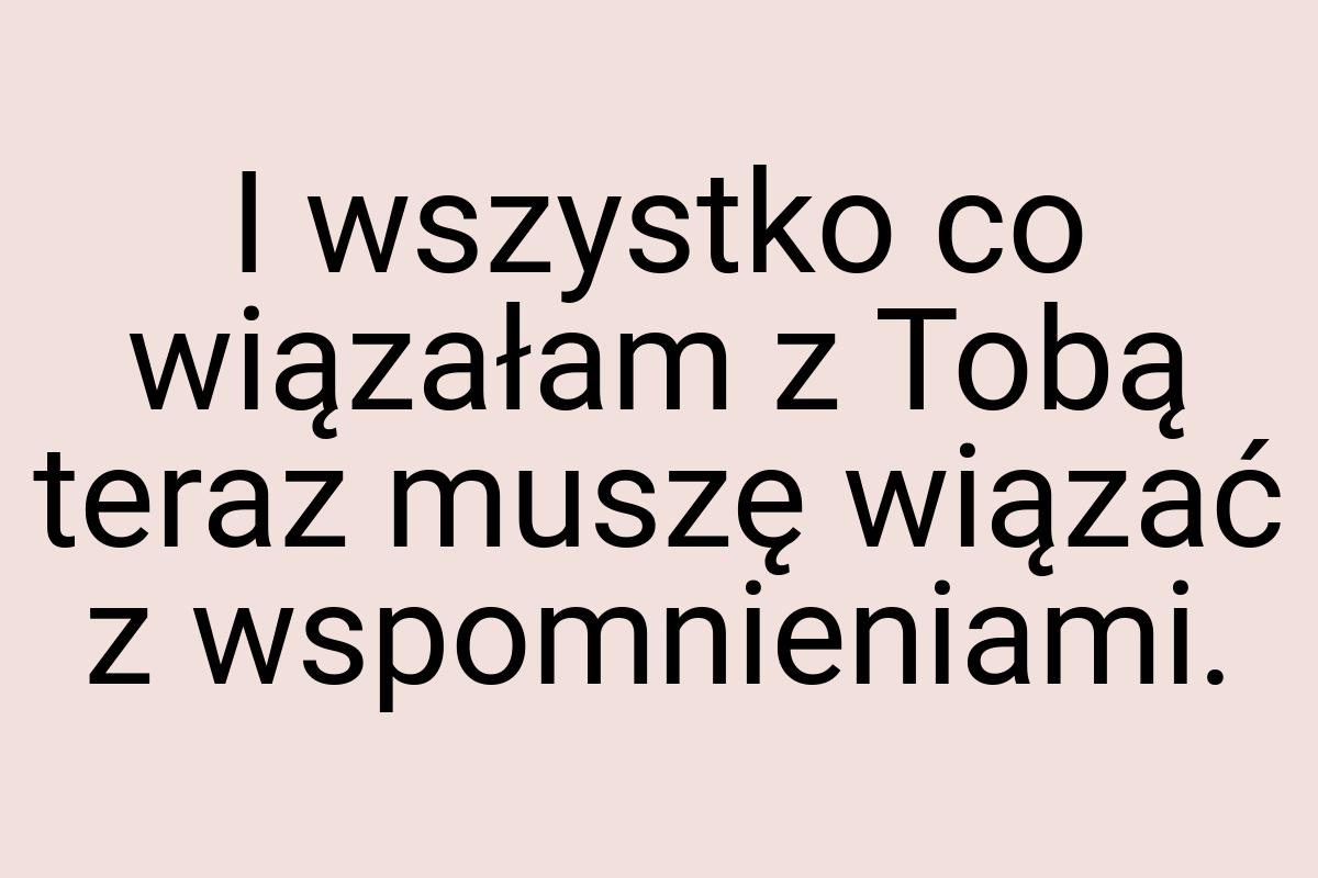 I wszystko co wiązałam z Tobą teraz muszę wiązać z