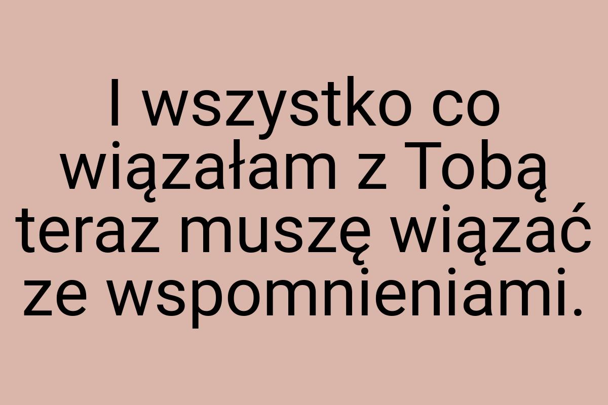 I wszystko co wiązałam z Tobą teraz muszę wiązać ze