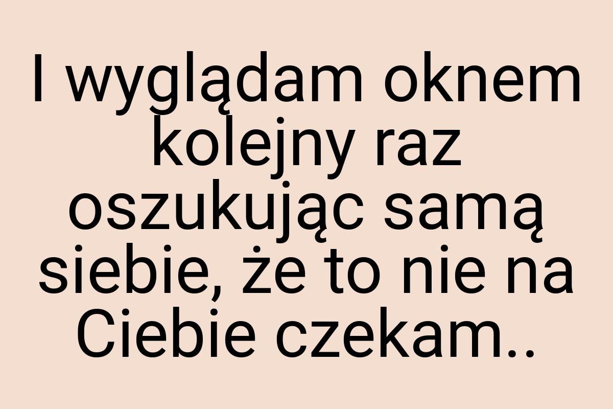 I wyglądam oknem kolejny raz oszukując samą siebie, że to