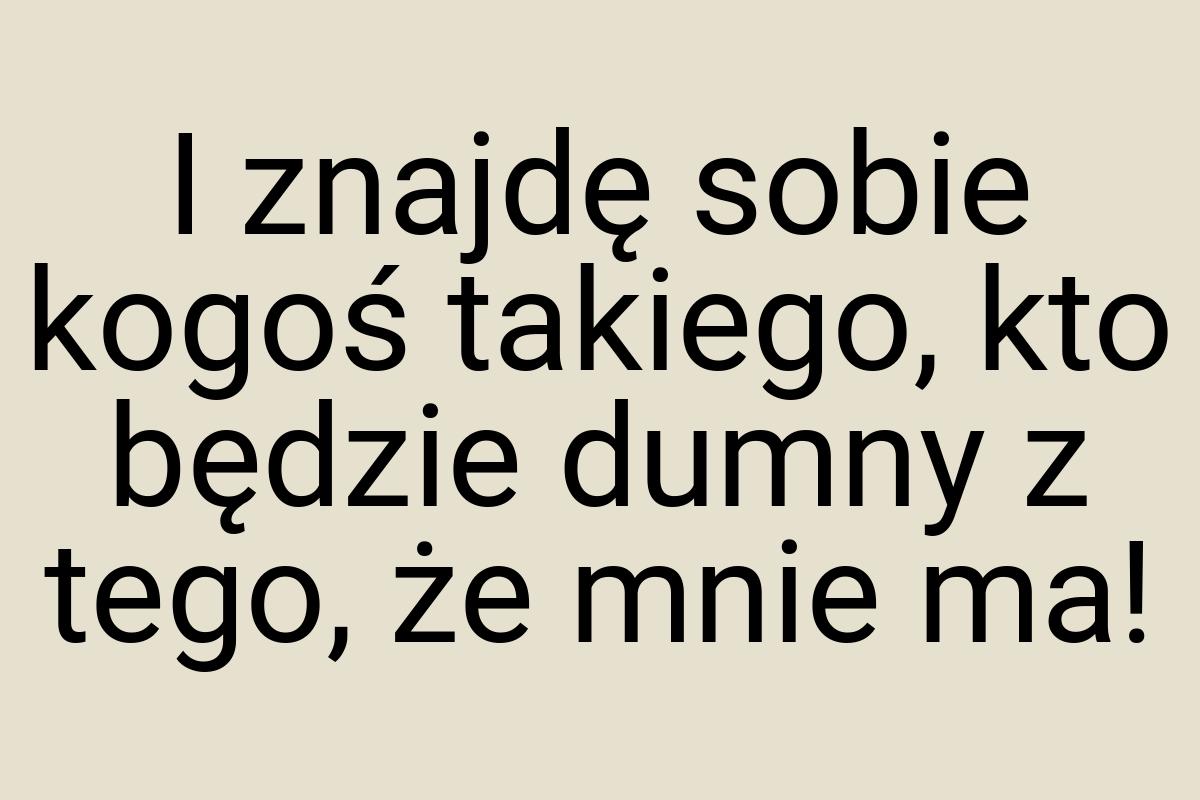 I znajdę sobie kogoś takiego, kto będzie dumny z tego, że