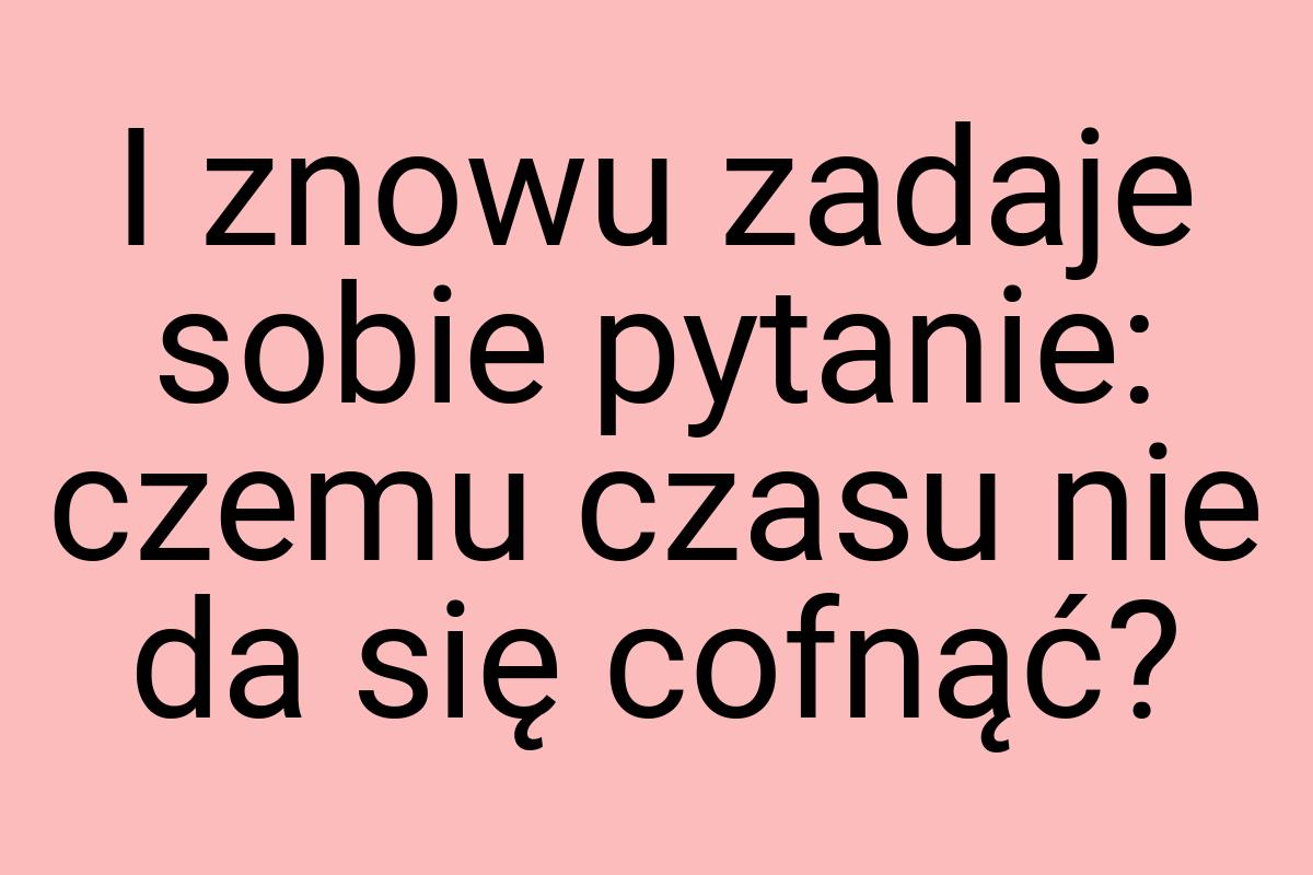 I znowu zadaje sobie pytanie: czemu czasu nie da się cofnąć