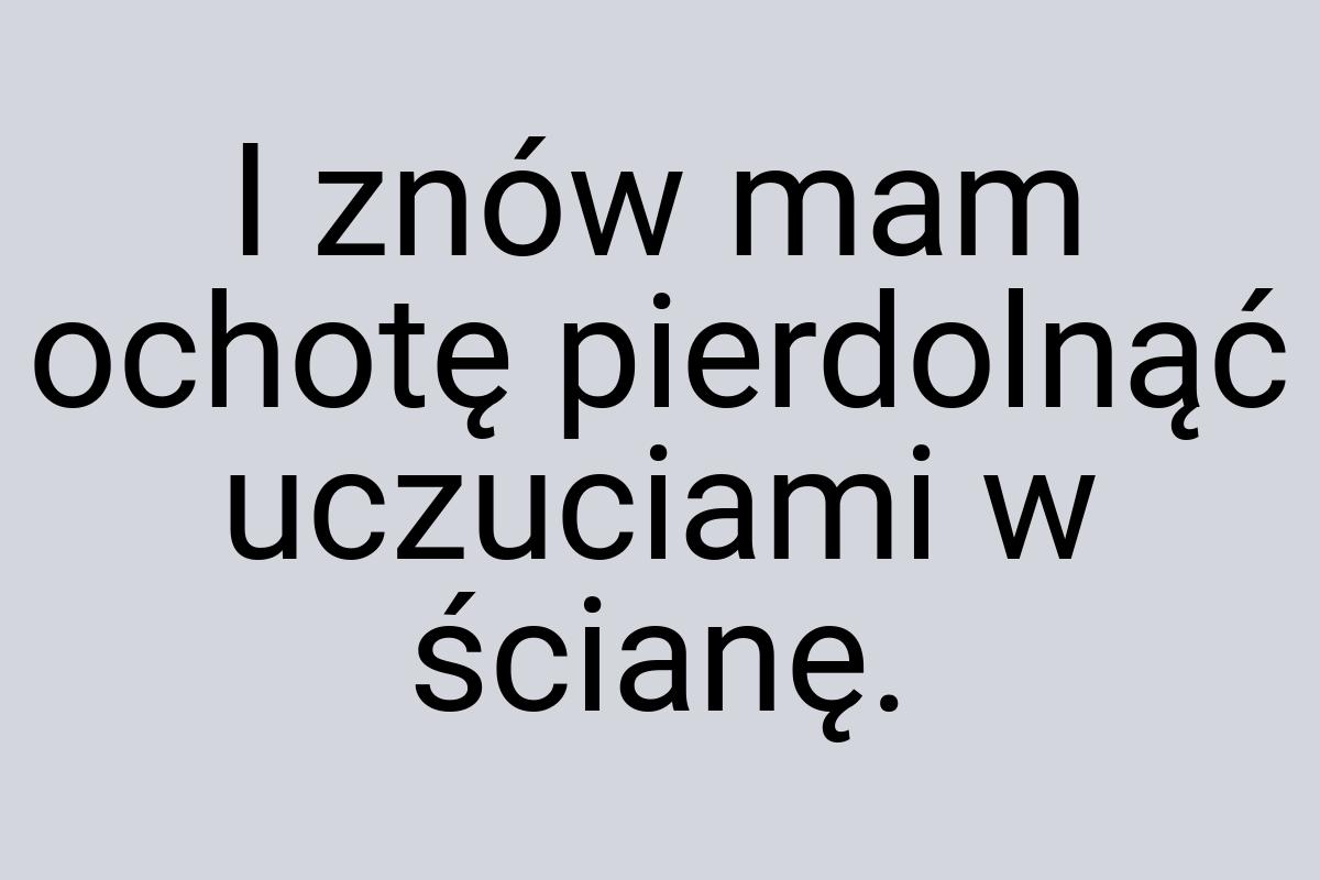 I znów mam ochotę pierdolnąć uczuciami w ścianę