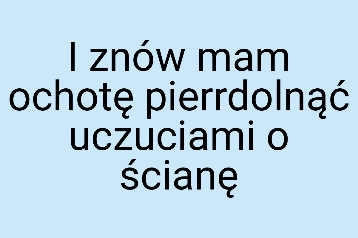 I znów mam ochotę pierrdolnąć uczuciami o ścianę