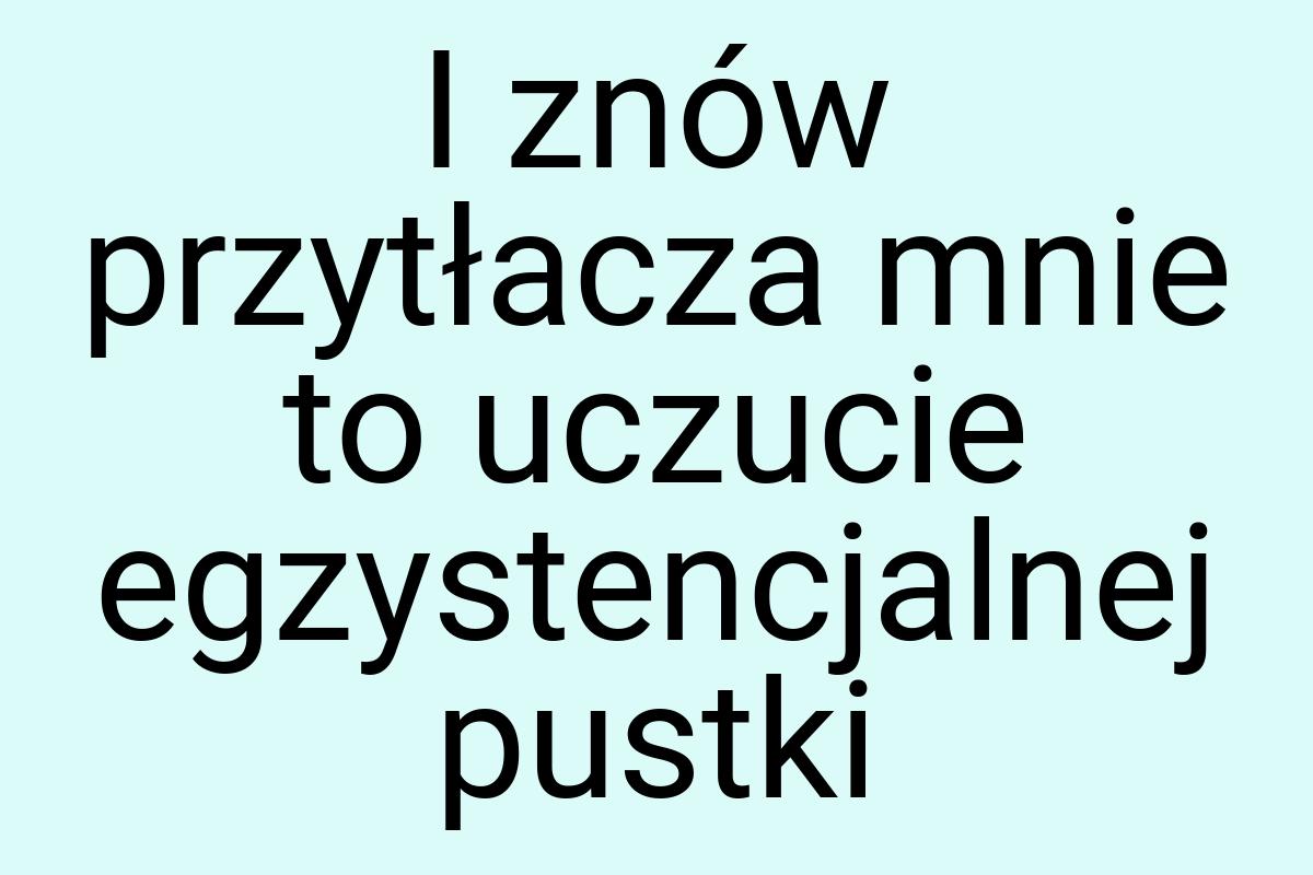 I znów przytłacza mnie to uczucie egzystencjalnej pustki