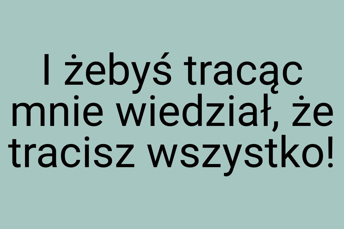 I żebyś tracąc mnie wiedział, że tracisz wszystko