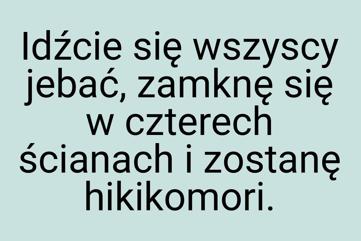 Idźcie się wszyscy jebać, zamknę się w czterech ścianach i