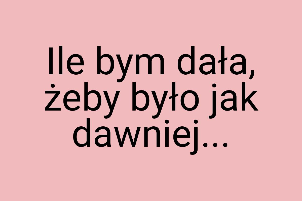 Ile bym dała, żeby było jak dawniej