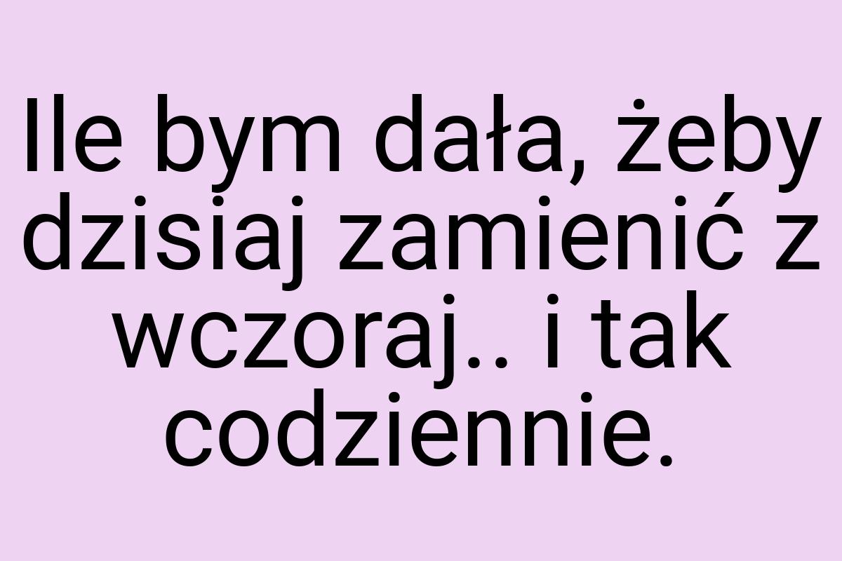 Ile bym dała, żeby dzisiaj zamienić z wczoraj.. i tak