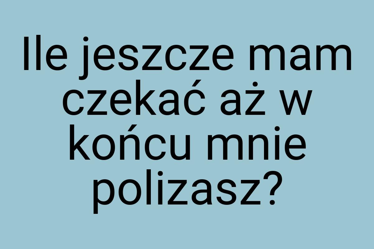 Ile jeszcze mam czekać aż w końcu mnie polizasz