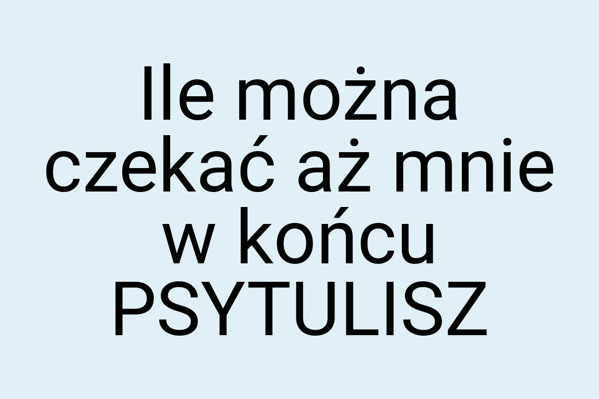 Ile można czekać aż mnie w końcu PSYTULISZ