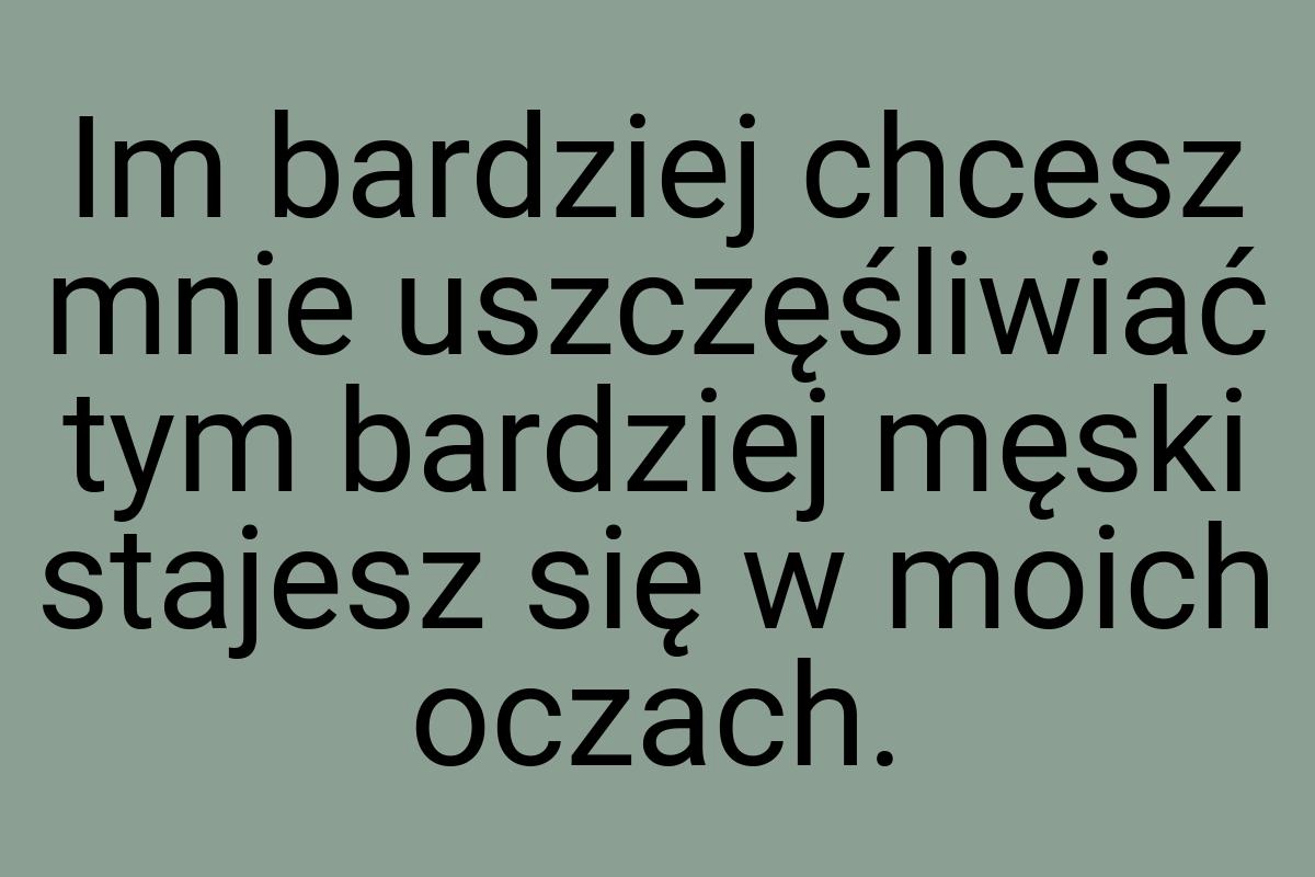 Im bardziej chcesz mnie uszczęśliwiać tym bardziej męski