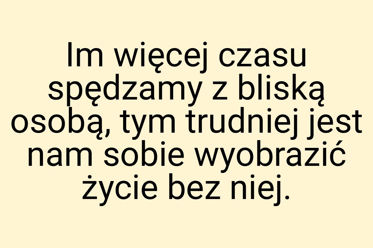 Im więcej czasu spędzamy z bliską osobą, tym trudniej jest