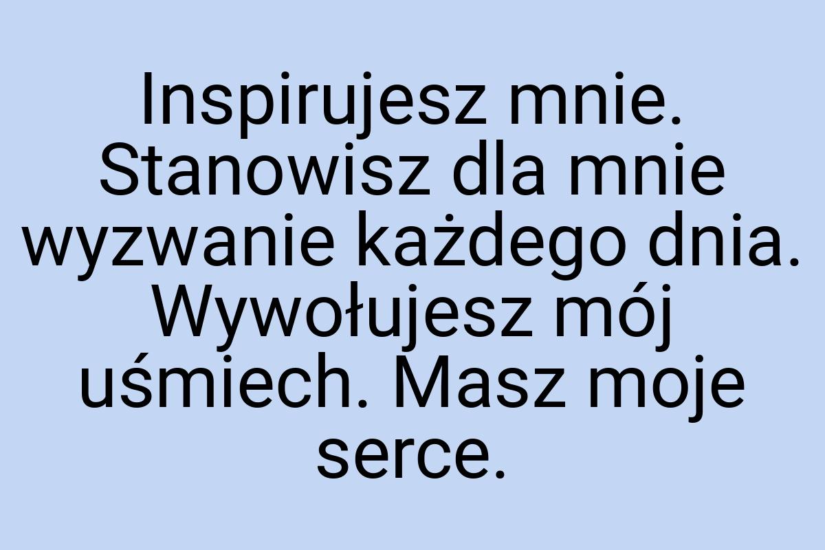 Inspirujesz mnie. Stanowisz dla mnie wyzwanie każdego dnia