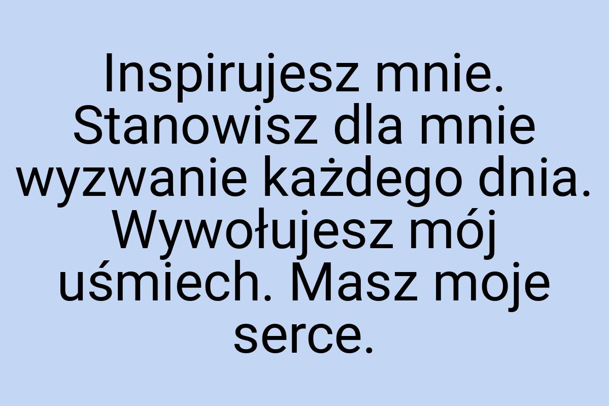Inspirujesz mnie. Stanowisz dla mnie wyzwanie każdego dnia