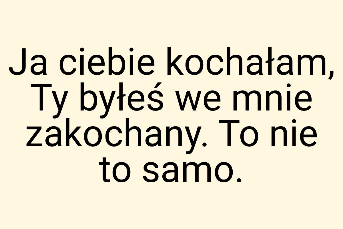 Ja ciebie kochałam, Ty byłeś we mnie zakochany. To nie to