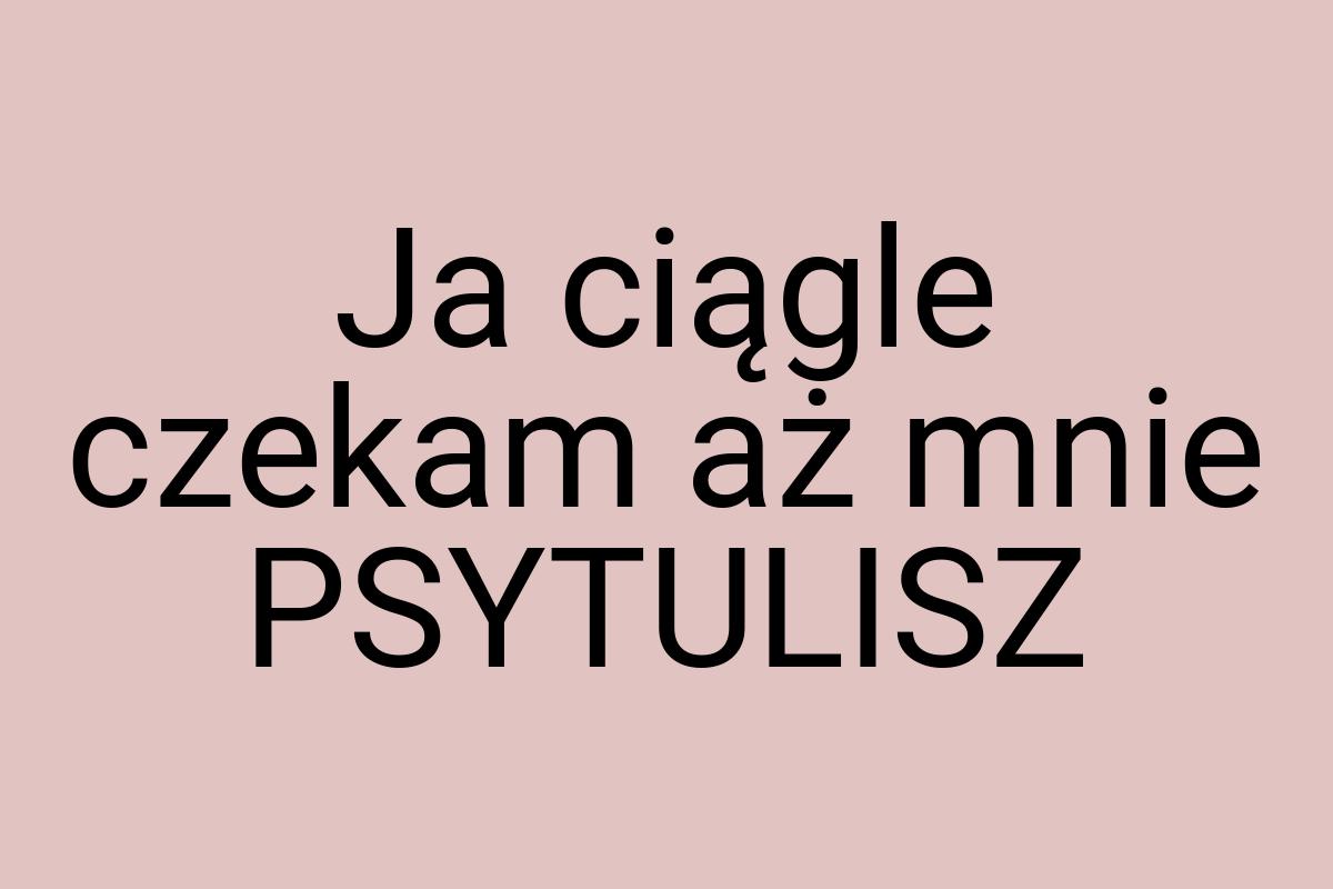 Ja ciągle czekam aż mnie PSYTULISZ