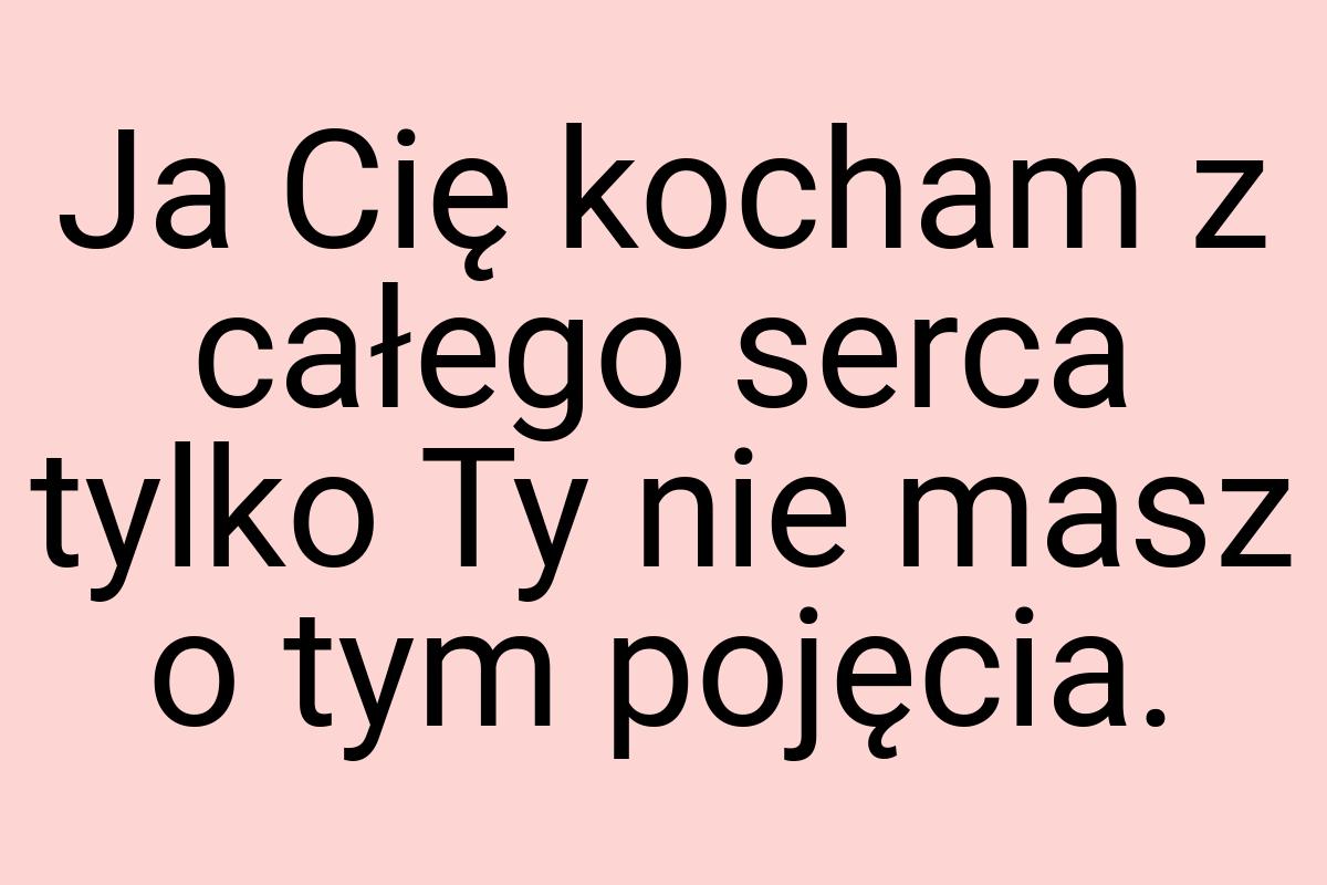 Ja Cię kocham z całego serca tylko Ty nie masz o tym