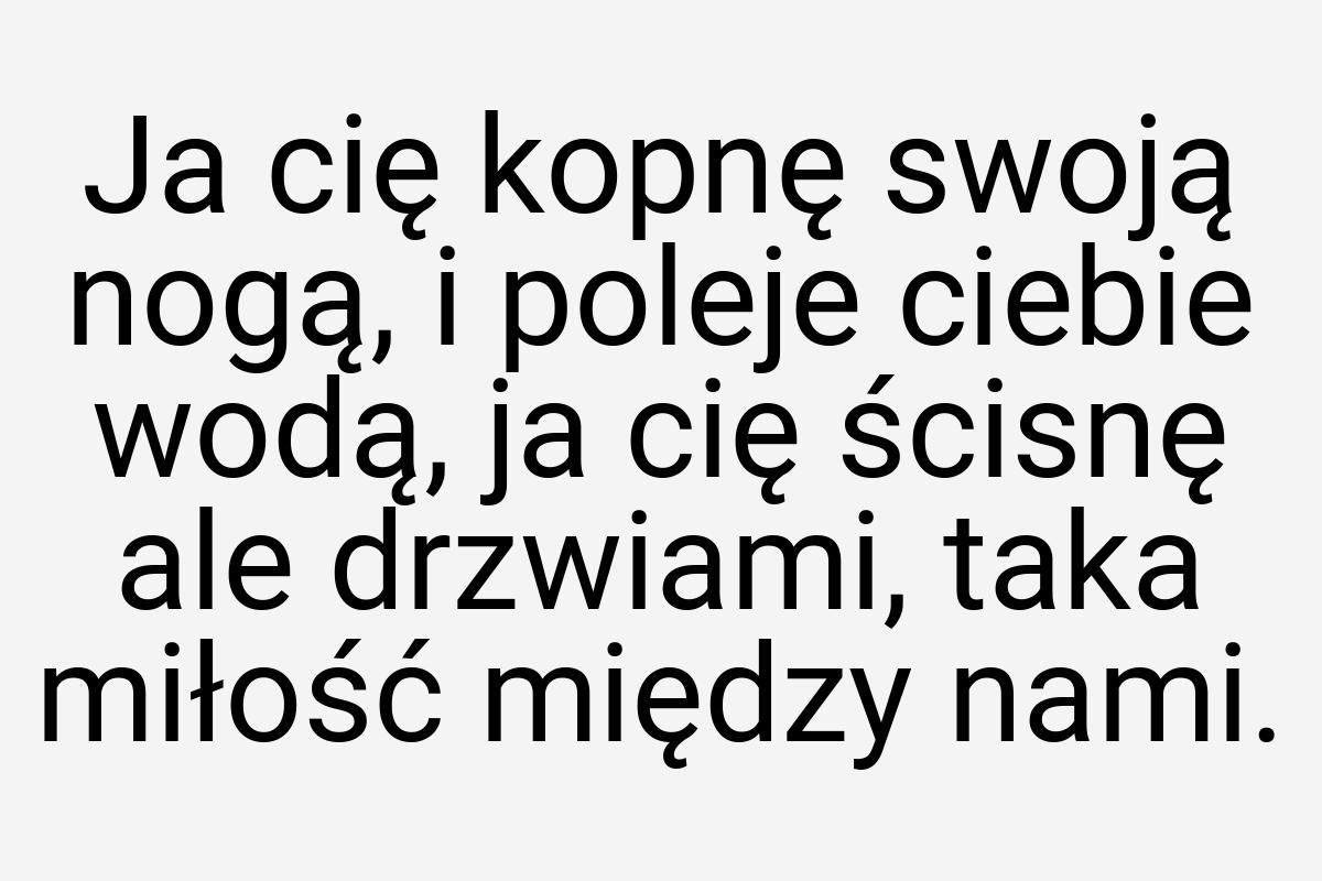 Ja cię kopnę swoją nogą, i poleje ciebie wodą, ja cię