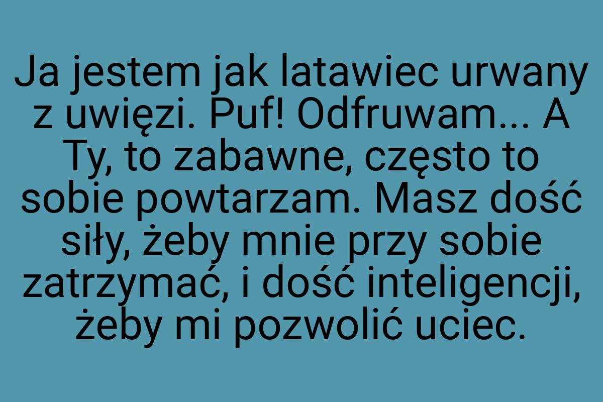 Ja jestem jak latawiec urwany z uwięzi. Puf! Odfruwam... A