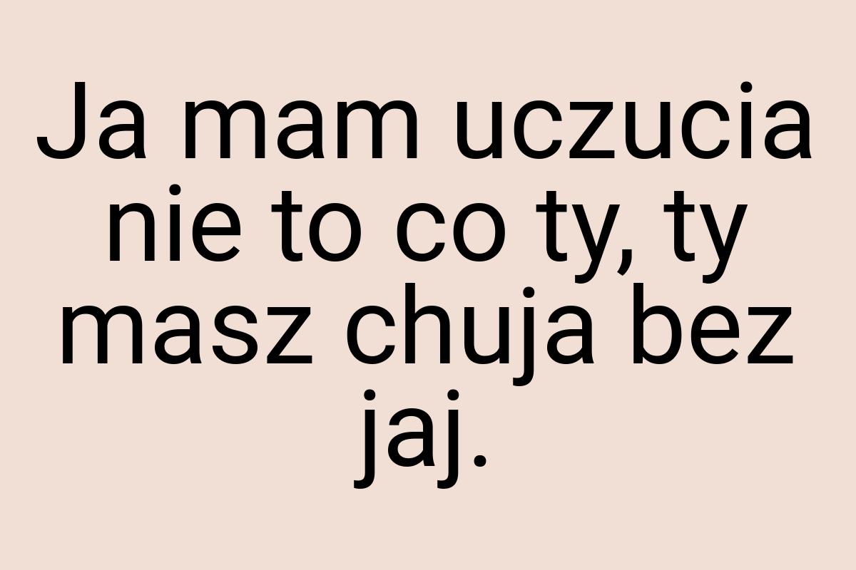 Ja mam uczucia nie to co ty, ty masz chuja bez jaj