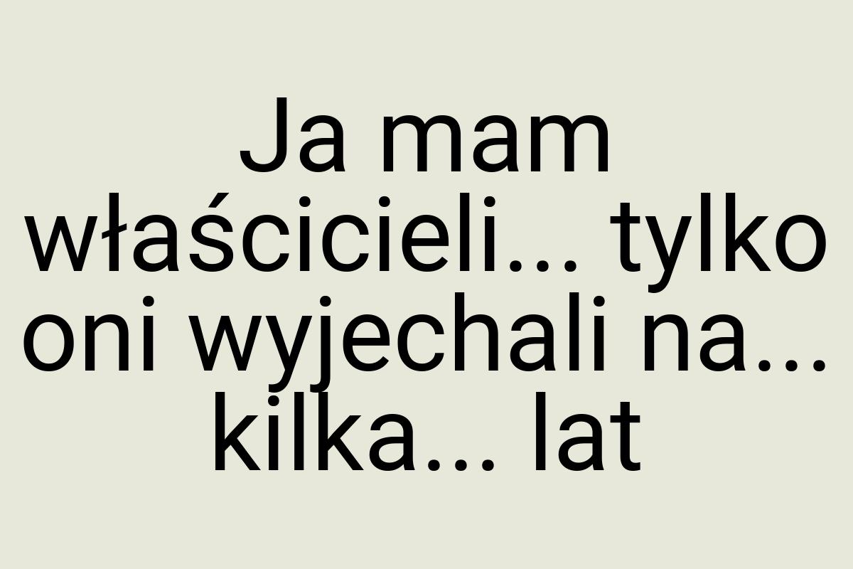 Ja mam właścicieli... tylko oni wyjechali na... kilka... lat