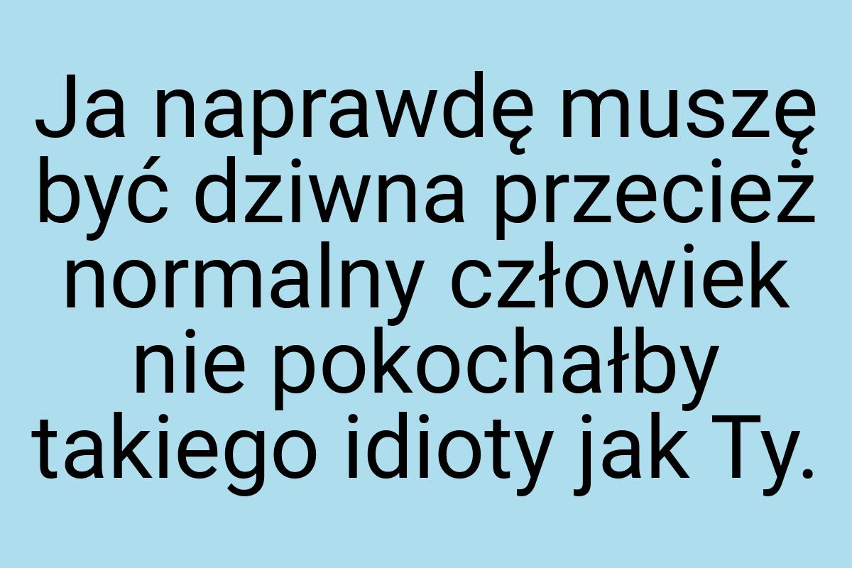 Ja naprawdę muszę być dziwna przecież normalny człowiek nie