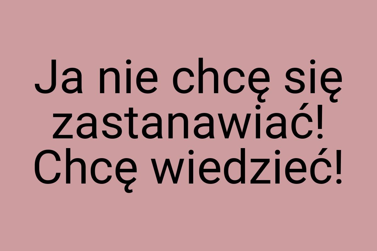 Ja nie chcę się zastanawiać! Chcę wiedzieć