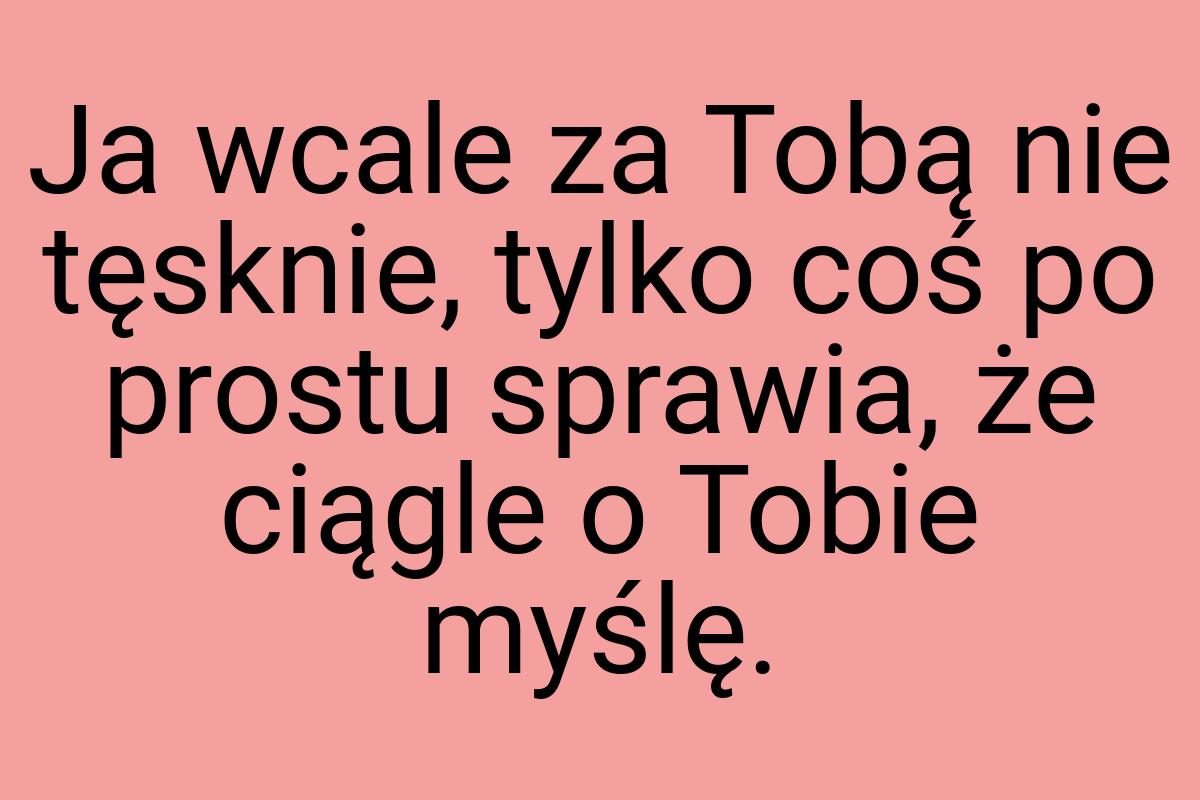 Ja wcale za Tobą nie tęsknie, tylko coś po prostu sprawia