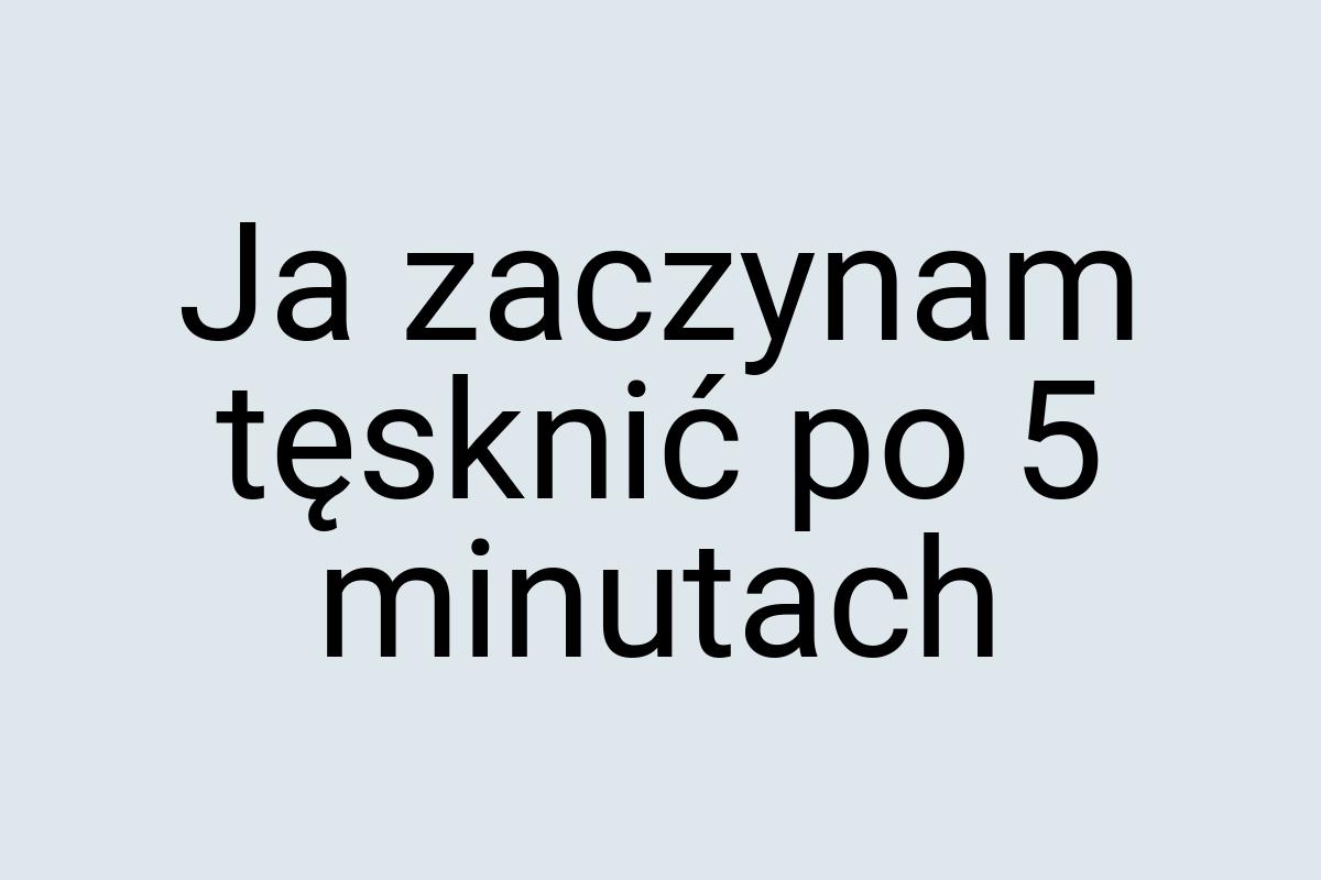 Ja zaczynam tęsknić po 5 minutach