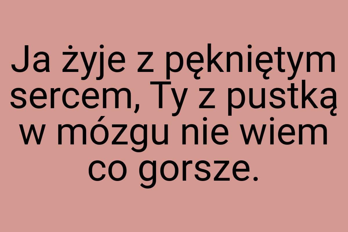 Ja żyje z pękniętym sercem, Ty z pustką w mózgu nie wiem co