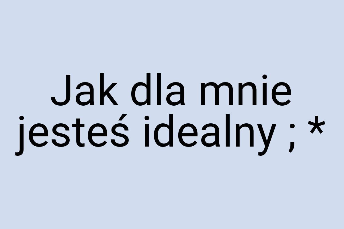 Jak dla mnie jesteś idealny