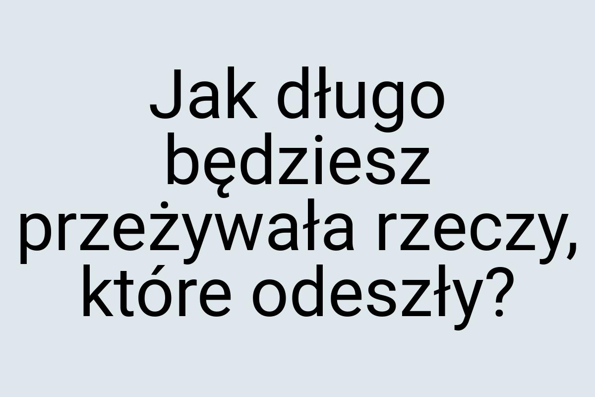 Jak długo będziesz przeżywała rzeczy, które odeszły