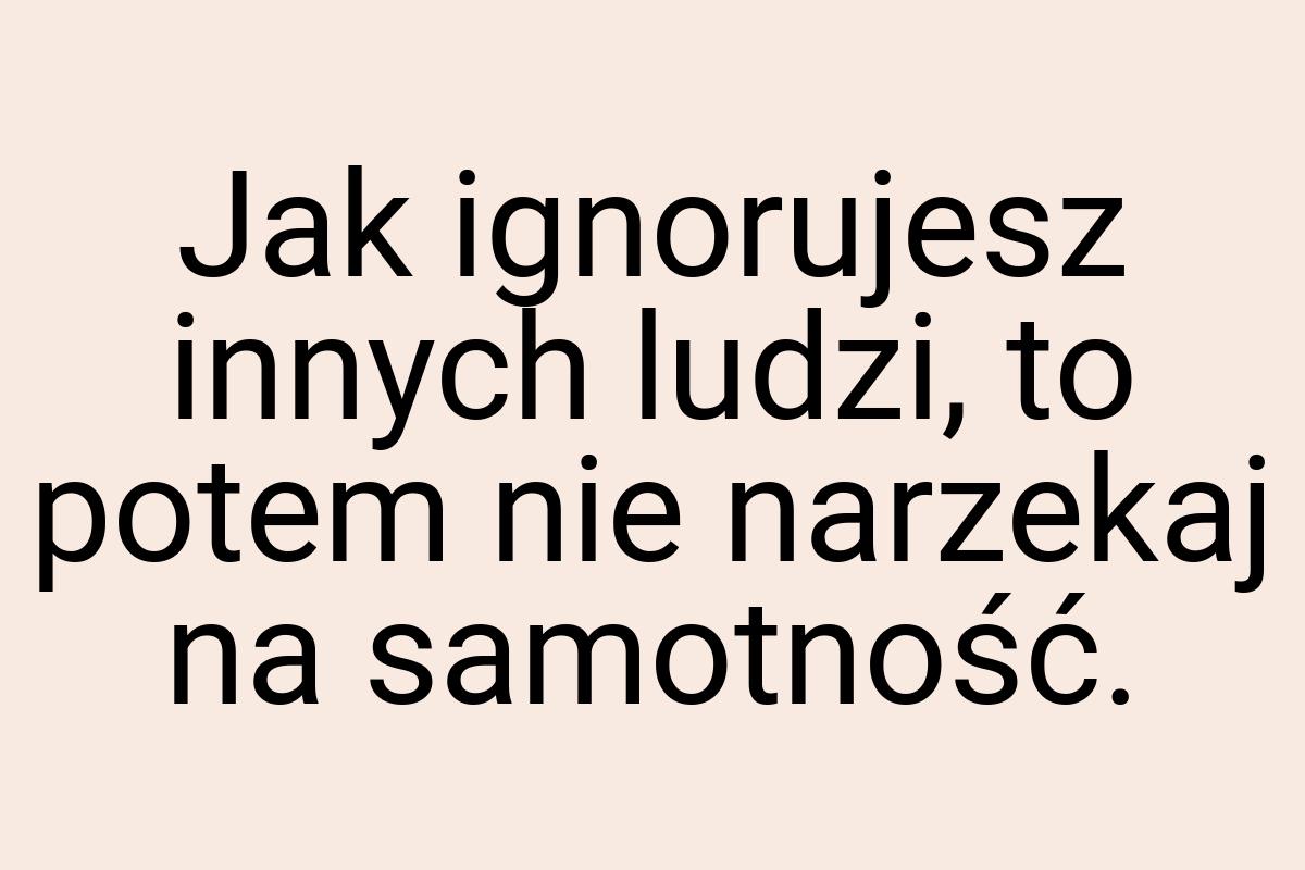 Jak ignorujesz innych ludzi, to potem nie narzekaj na