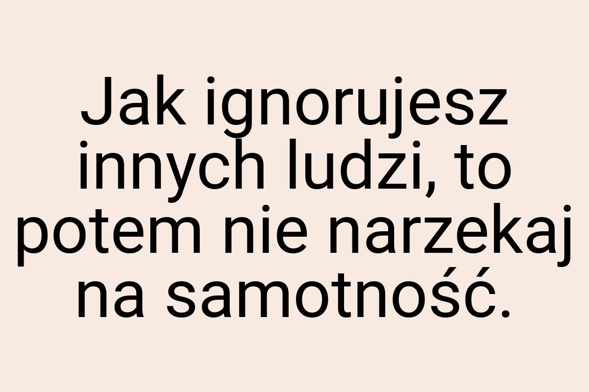 Jak ignorujesz innych ludzi, to potem nie narzekaj na