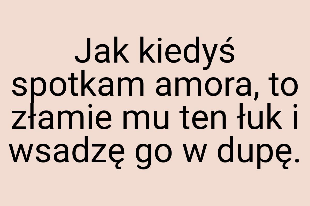 Jak kiedyś spotkam amora, to złamie mu ten łuk i wsadzę go