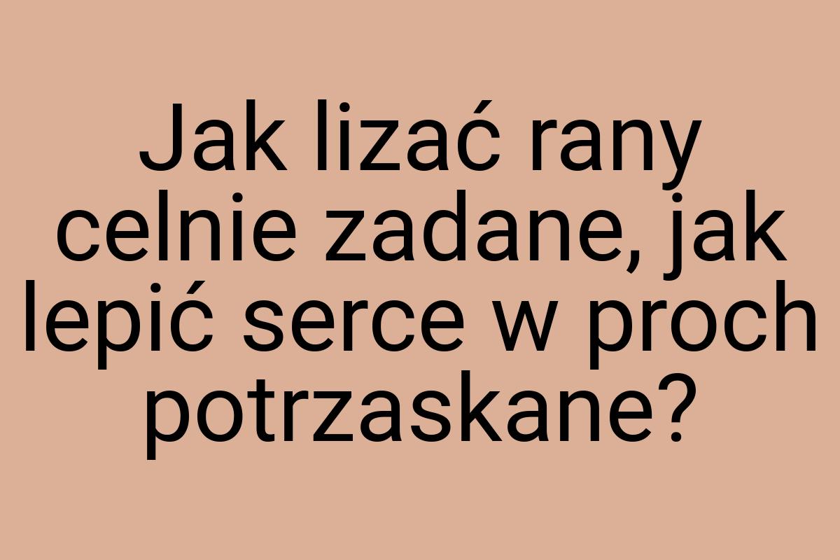 Jak lizać rany celnie zadane, jak lepić serce w proch