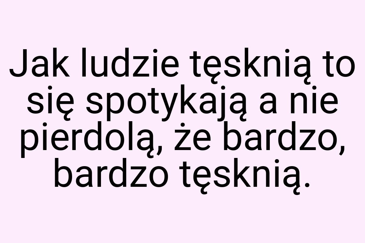 Jak ludzie tęsknią to się spotykają a nie pierdolą, że