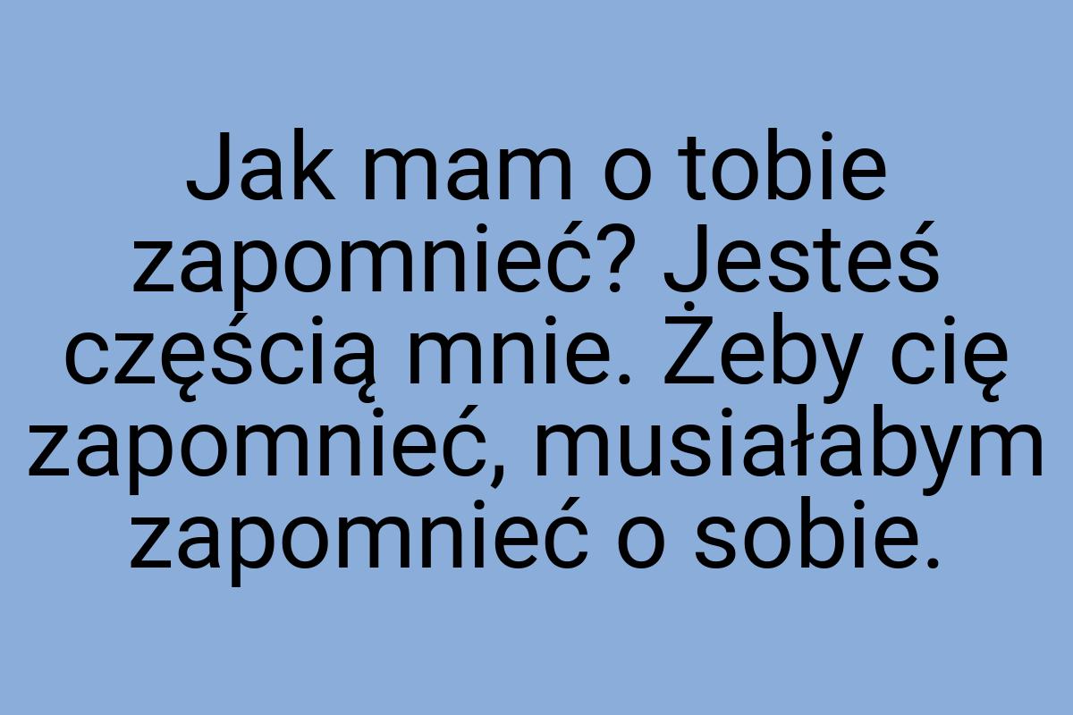 Jak mam o tobie zapomnieć? Jesteś częścią mnie. Żeby cię