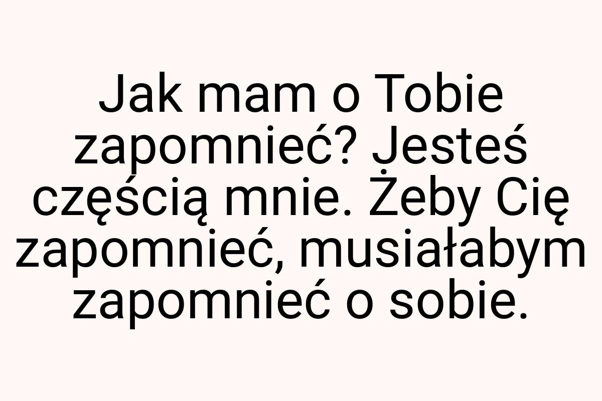 Jak mam o Tobie zapomnieć? Jesteś częścią mnie. Żeby Cię