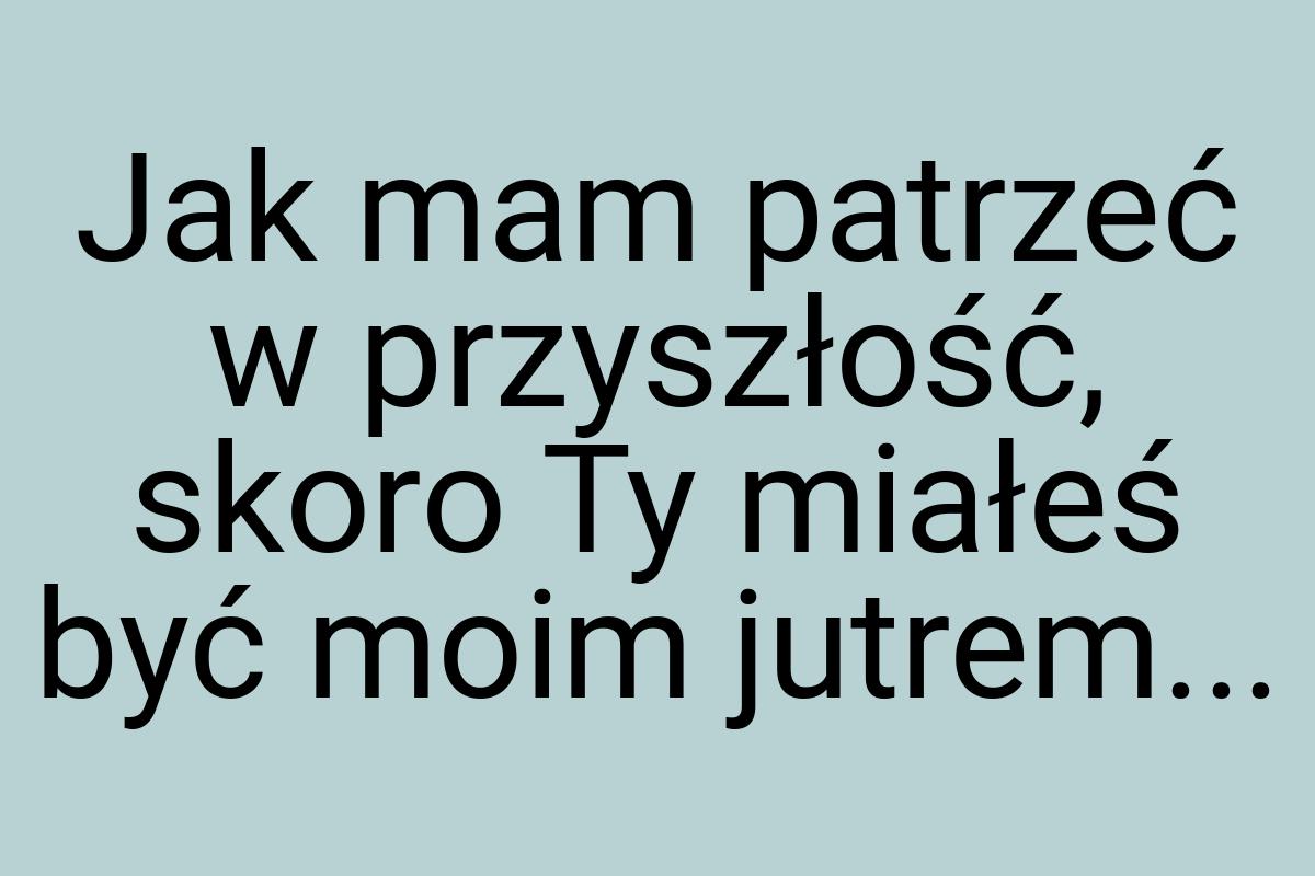 Jak mam patrzeć w przyszłość, skoro Ty miałeś być moim