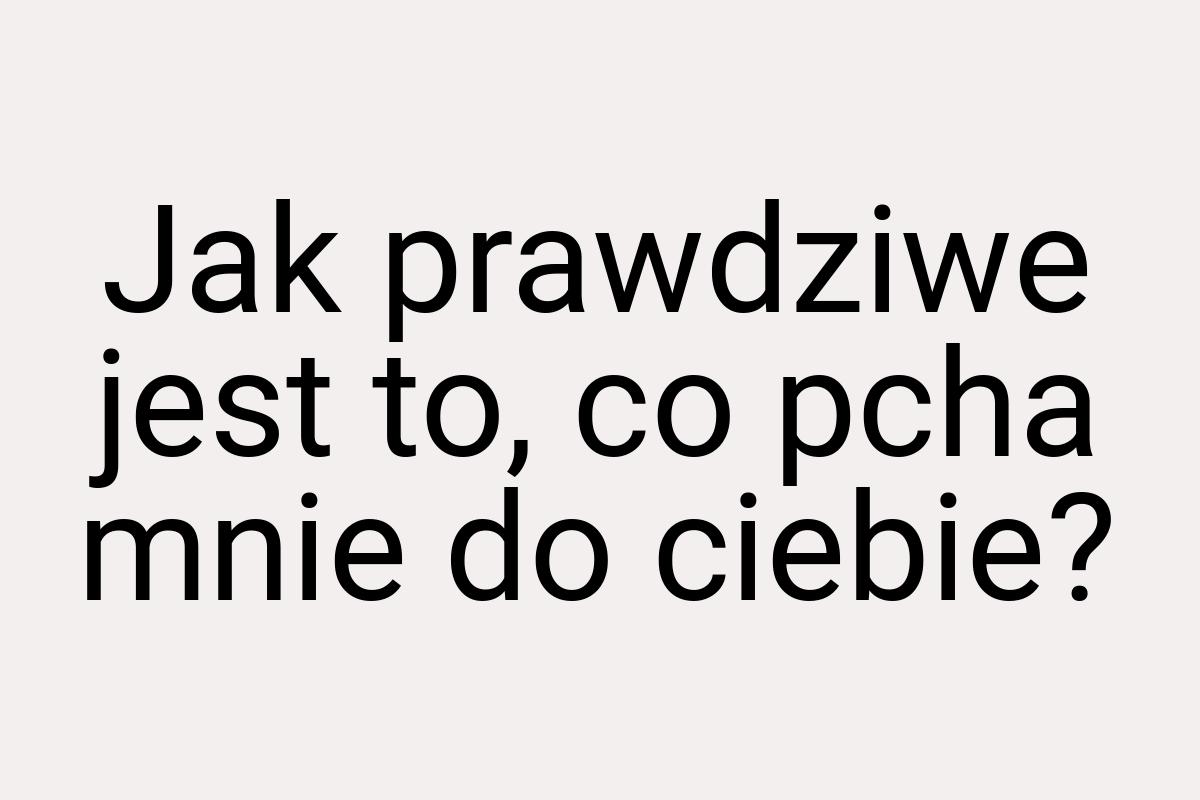 Jak prawdziwe jest to, co pcha mnie do ciebie