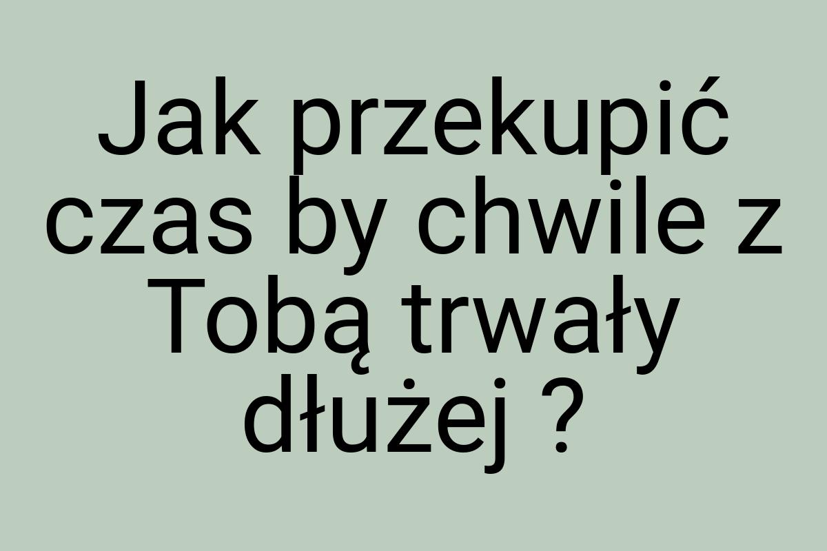 Jak przekupić czas by chwile z Tobą trwały dłużej