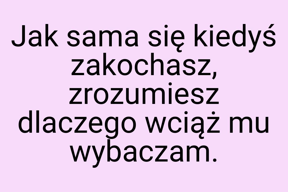 Jak sama się kiedyś zakochasz, zrozumiesz dlaczego wciąż mu