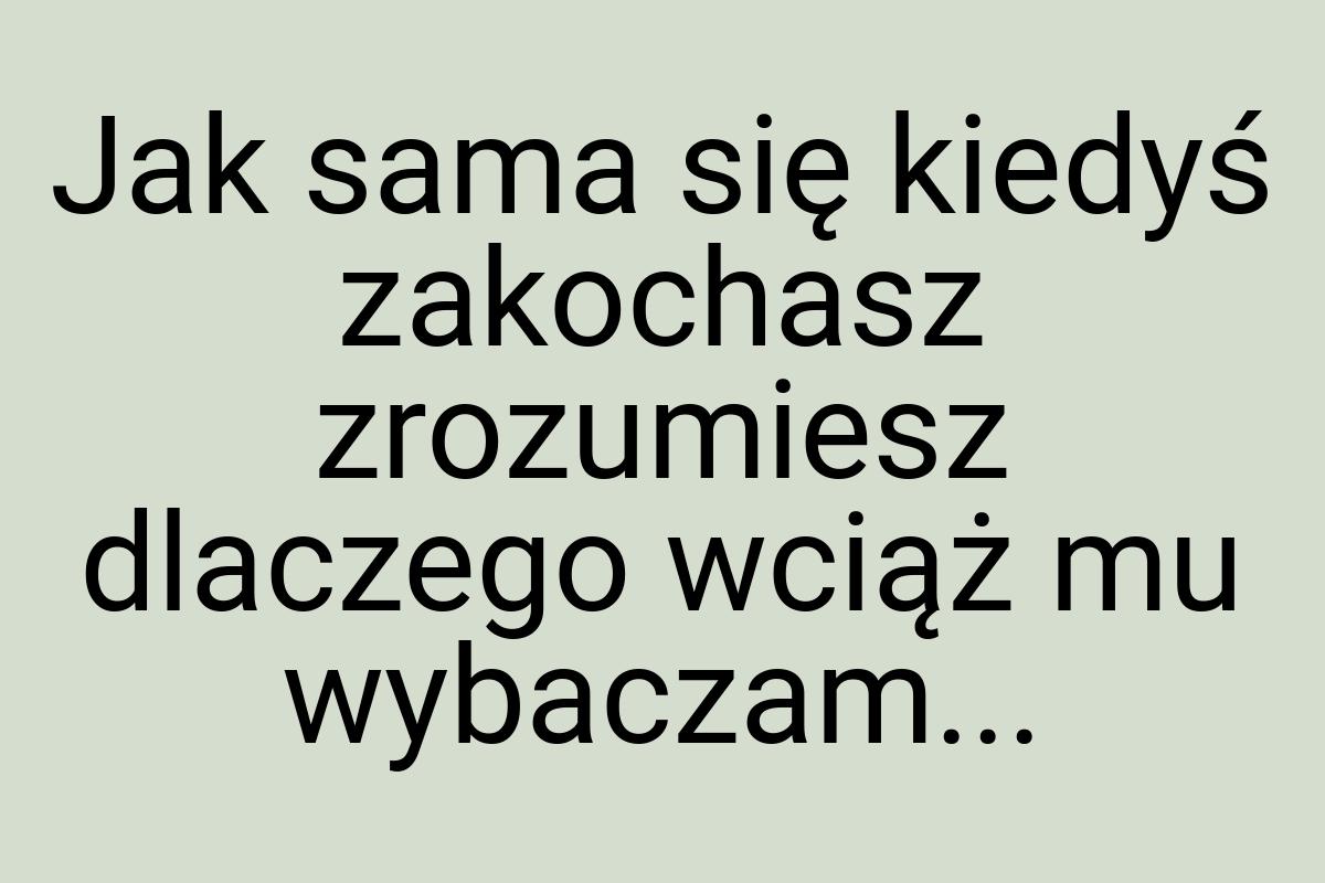 Jak sama się kiedyś zakochasz zrozumiesz dlaczego wciąż mu