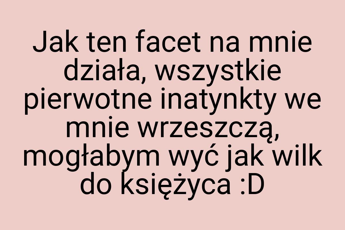 Jak ten facet na mnie działa, wszystkie pierwotne inatynkty